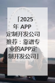 2025 年 APP 定制开发公司推荐：靠谱专业的APP定制开发公司
