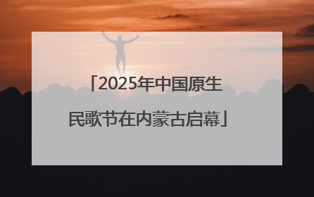 2025年中国原生民歌节在内蒙古启幕
