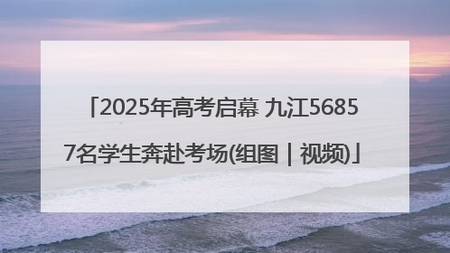 2025年高考启幕 九江56857名学生奔赴考场(组图｜视频)