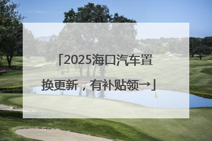 2025海口汽车置换更新，有补贴领→