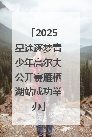 2025星途逐梦青少年高尔夫公开赛雁栖湖站成功举办