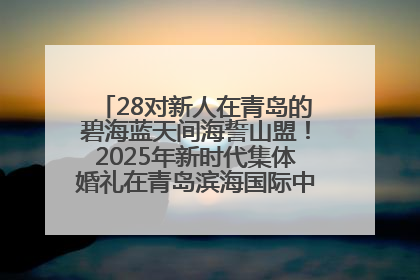 28对新人在青岛的碧海蓝天间海誓山盟！2025年新时代集体婚礼在青岛滨海国际中心文明实践广场举行