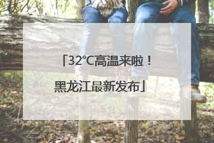 32℃高温来啦！黑龙江最新发布