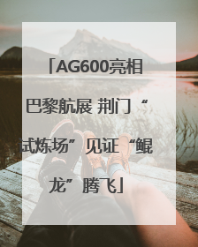 AG600亮相巴黎航展 荆门“试炼场”见证“鲲龙”腾飞